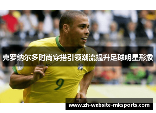 克罗纳尔多时尚穿搭引领潮流提升足球明星形象