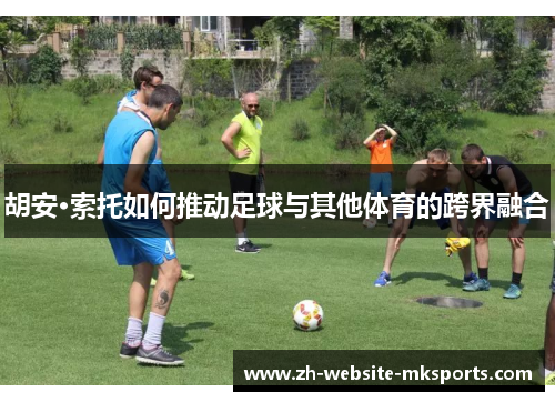 胡安·索托如何推动足球与其他体育的跨界融合